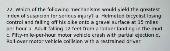 22. Which of the following mechanisms would yield the greatest index of suspicion for serious injury? a. Helmeted bicyclist losing control and falling off his bike onto a gravel surface at 15 miles per hour b. Adult falling 12 feet from a ladder landing in the mud c. Fifty-mile-per-hour motor vehicle crash with partial ejection d. Roll-over motor vehicle collision with a restrained driver