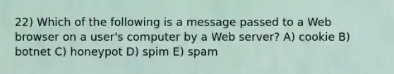 22) Which of the following is a message passed to a Web browser on a user's computer by a Web server? A) cookie B) botnet C) honeypot D) spim E) spam