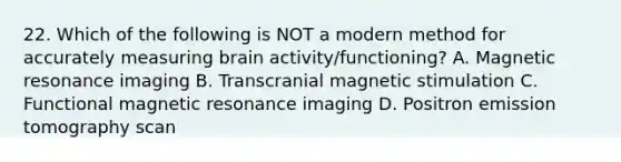 22. Which of the following is NOT a modern method for accurately measuring brain activity/functioning? A. Magnetic resonance imaging B. Transcranial magnetic stimulation C. Functional magnetic resonance imaging D. Positron emission tomography scan