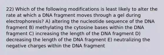 22) Which of the following modifications is least likely to alter the rate at which a DNA fragment moves through a gel during electrophoresis? A) altering the nucleotide sequence of the DNA fragment B) methylating the cytosine bases within the DNA fragment C) increasing the length of the DNA fragment D) decreasing the length of the DNA fragment E) neutralizing the negative charges within the DNA fragment