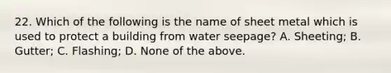 22. Which of the following is the name of sheet metal which is used to protect a building from water seepage? A. Sheeting; B. Gutter; C. Flashing; D. None of the above.