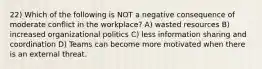 22) Which of the following is NOT a negative consequence of moderate conflict in the workplace? A) wasted resources B) increased organizational politics C) less information sharing and coordination D) Teams can become more motivated when there is an external threat.