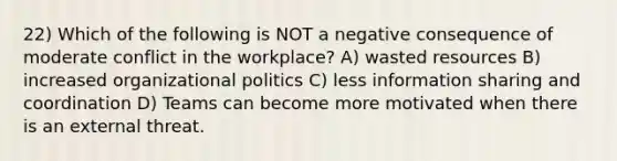 22) Which of the following is NOT a negative consequence of moderate conflict in the workplace? A) wasted resources B) increased organizational politics C) less information sharing and coordination D) Teams can become more motivated when there is an external threat.