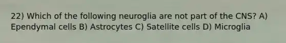 22) Which of the following neuroglia are not part of the CNS? A) Ependymal cells B) Astrocytes C) Satellite cells D) Microglia