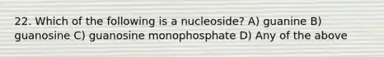 22. Which of the following is a nucleoside? A) guanine B) guanosine C) guanosine monophosphate D) Any of the above