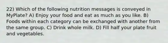 22) Which of the following nutrition messages is conveyed in MyPlate? A) Enjoy your food and eat as much as you like. B) Foods within each category can be exchanged with another from the same group. C) Drink whole milk. D) Fill half your plate fruit and vegetables.