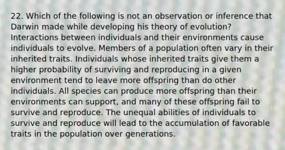 22. Which of the following is not an observation or inference that Darwin made while developing his <a href='https://www.questionai.com/knowledge/kzoSBoiwWp-theory-of-evolution' class='anchor-knowledge'>theory of evolution</a>? Interactions between individuals and their environments cause individuals to evolve. Members of a population often vary in their inherited traits. Individuals whose inherited traits give them a higher probability of surviving and reproducing in a given environment tend to leave more offspring than do other individuals. All species can produce more offspring than their environments can support, and many of these offspring fail to survive and reproduce. The unequal abilities of individuals to survive and reproduce will lead to the accumulation of favorable traits in the population over generations.