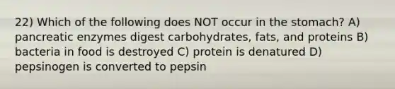 22) Which of the following does NOT occur in the stomach? A) pancreatic enzymes digest carbohydrates, fats, and proteins B) bacteria in food is destroyed C) protein is denatured D) pepsinogen is converted to pepsin