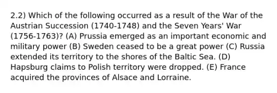 2.2) Which of the following occurred as a result of the War of the Austrian Succession (1740-1748) and the Seven Years' War (1756-1763)? (A) Prussia emerged as an important economic and military power (B) Sweden ceased to be a great power (C) Russia extended its territory to the shores of the Baltic Sea. (D) Hapsburg claims to Polish territory were dropped. (E) France acquired the provinces of Alsace and Lorraine.