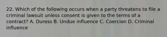 22. Which of the following occurs when a party threatens to file a criminal lawsuit unless consent is given to the terms of a contract? A. Duress B. Undue influence C. Coercion D. Criminal influence