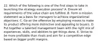 22. Which of the following is one of the first steps to take in launching the strategy execution process? A. Ensure all requirements of the value chain are fulfilled. B. Form a mission statement as a basis for managers to achieve organizational objectives. C. Go on the offensive by employing moves to make its product offering more distinctive and appealing to buyers. D. Put together a talented management team with the right mix of experiences, skills, and abilities to get things done. E. Strive to be more profitable than rivals and aim for a competitive edge based on bigger profit margins.