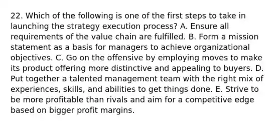 22. Which of the following is one of the first steps to take in launching the strategy execution process? A. Ensure all requirements of the value chain are fulfilled. B. Form a mission statement as a basis for managers to achieve organizational objectives. C. Go on the offensive by employing moves to make its product offering more distinctive and appealing to buyers. D. Put together a talented management team with the right mix of experiences, skills, and abilities to get things done. E. Strive to be more profitable than rivals and aim for a competitive edge based on bigger profit margins.