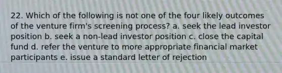 22. Which of the following is not one of the four likely outcomes of the venture firm's screening process? a. seek the lead investor position b. seek a non-lead investor position c. close the capital fund d. refer the venture to more appropriate financial market participants e. issue a standard letter of rejection