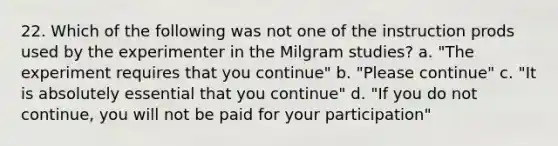 22. Which of the following was not one of the instruction prods used by the experimenter in the Milgram studies? a. "The experiment requires that you continue" b. "Please continue" c. "It is absolutely essential that you continue" d. "If you do not continue, you will not be paid for your participation"