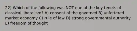 22) Which of the following was NOT one of the key tenets of classical liberalism? A) consent of the governed B) unfettered market economy C) rule of law D) strong governmental authority E) freedom of thought