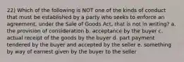 22) Which of the following is NOT one of the kinds of conduct that must be established by a party who seeks to enforce an agreement, under the Sale of Goods Act, that is not in writing? a. the provision of consideration b. acceptance by the buyer c. actual receipt of the goods by the buyer d. part payment tendered by the buyer and accepted by the seller e. something by way of earnest given by the buyer to the seller