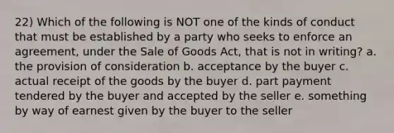 22) Which of the following is NOT one of the kinds of conduct that must be established by a party who seeks to enforce an agreement, under the Sale of Goods Act, that is not in writing? a. the provision of consideration b. acceptance by the buyer c. actual receipt of the goods by the buyer d. part payment tendered by the buyer and accepted by the seller e. something by way of earnest given by the buyer to the seller