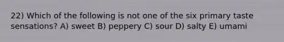 22) Which of the following is not one of the six primary taste sensations? A) sweet B) peppery C) sour D) salty E) umami