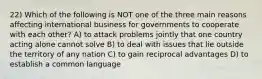 22) Which of the following is NOT one of the three main reasons affecting international business for governments to cooperate with each other? A) to attack problems jointly that one country acting alone cannot solve B) to deal with issues that lie outside the territory of any nation C) to gain reciprocal advantages D) to establish a common language