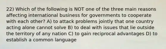 22) Which of the following is NOT one of the three main reasons affecting international business for governments to cooperate with each other? A) to attack problems jointly that one country acting alone cannot solve B) to deal with issues that lie outside the territory of any nation C) to gain reciprocal advantages D) to establish a common language