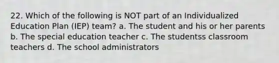 22. Which of the following is NOT part of an Individualized Education Plan (IEP) team? a. The student and his or her parents b. The special education teacher c. The studentss classroom teachers d. The school administrators