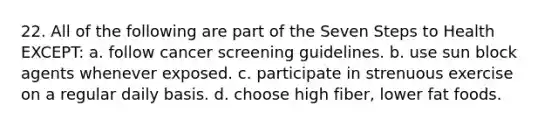 22. All of the following are part of the Seven Steps to Health EXCEPT: a. follow cancer screening guidelines. b. use sun block agents whenever exposed. c. participate in strenuous exercise on a regular daily basis. d. choose high fiber, lower fat foods.