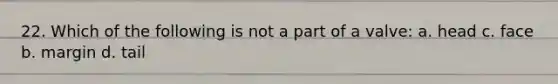 22. Which of the following is not a part of a valve: a. head c. face b. margin d. tail