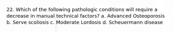 22. Which of the following pathologic conditions will require a decrease in manual technical factors? a. Advanced Osteoporosis b. Serve scoliosis c. Moderate Lordosis d. Scheuermann disease