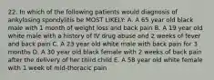 22. In which of the following patients would diagnosis of ankylosing spondylitis be MOST LIKELY: A. A 65 year old black male with 1 month of weight loss and back pain B. A 19 year old white male with a history of IV drug abuse and 2 weeks of fever and back pain C. A 23 year old white male with back pain for 3 months D. A 30 year old black female with 2 weeks of back pain after the delivery of her third child E. A 58 year old white female with 1 week of mid-thoracic pain