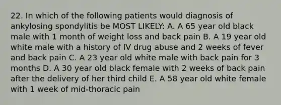 22. In which of the following patients would diagnosis of ankylosing spondylitis be MOST LIKELY: A. A 65 year old black male with 1 month of weight loss and back pain B. A 19 year old white male with a history of IV drug abuse and 2 weeks of fever and back pain C. A 23 year old white male with back pain for 3 months D. A 30 year old black female with 2 weeks of back pain after the delivery of her third child E. A 58 year old white female with 1 week of mid-thoracic pain