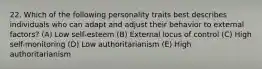 22. Which of the following personality traits best describes individuals who can adapt and adjust their behavior to external factors? (A) Low self-esteem (B) External locus of control (C) High self-monitoring (D) Low authoritarianism (E) High authoritarianism