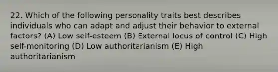 22. Which of the following personality traits best describes individuals who can adapt and adjust their behavior to external factors? (A) Low self-esteem (B) External locus of control (C) High self-monitoring (D) Low authoritarianism (E) High authoritarianism