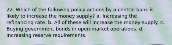 22. Which of the following policy actions by a central bank is likely to increase the money supply? a. Increasing the refinancing rate. b. All of these will increase the money supply. c. Buying government bonds in open market operations. d. Increasing reserve requirements.