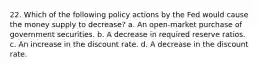 22. Which of the following policy actions by the Fed would cause the money supply to decrease? a. An open-market purchase of government securities. b. A decrease in required reserve ratios. c. An increase in the discount rate. d. A decrease in the discount rate.