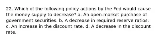 22. Which of the following policy actions by the Fed would cause the money supply to decrease? a. An open-market purchase of government securities. b. A decrease in required reserve ratios. c. An increase in the discount rate. d. A decrease in the discount rate.