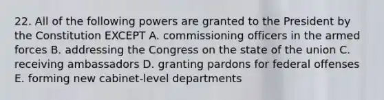 22. All of the following powers are granted to the President by the Constitution EXCEPT A. commissioning officers in the armed forces B. addressing the Congress on the state of the union C. receiving ambassadors D. granting pardons for federal offenses E. forming new cabinet-level departments