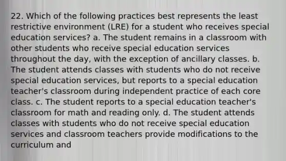 22. Which of the following practices best represents the least restrictive environment (LRE) for a student who receives special education services? a. The student remains in a classroom with other students who receive special education services throughout the day, with the exception of ancillary classes. b. The student attends classes with students who do not receive special education services, but reports to a special education teacher's classroom during independent practice of each core class. c. The student reports to a special education teacher's classroom for math and reading only. d. The student attends classes with students who do not receive special education services and classroom teachers provide modifications to the curriculum and