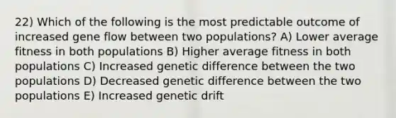 22) Which of the following is the most predictable outcome of increased gene flow between two populations? A) Lower average fitness in both populations B) Higher average fitness in both populations C) Increased genetic difference between the two populations D) Decreased genetic difference between the two populations E) Increased genetic drift