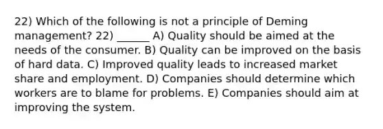 22) Which of the following is not a principle of Deming management? 22) ______ A) Quality should be aimed at the needs of the consumer. B) Quality can be improved on the basis of hard data. C) Improved quality leads to increased market share and employment. D) Companies should determine which workers are to blame for problems. E) Companies should aim at improving the system.