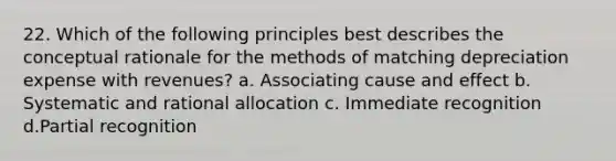 22. Which of the following principles best describes the conceptual rationale for the methods of matching depreciation expense with revenues? a. Associating cause and effect b. Systematic and rational allocation c. Immediate recognition d.Partial recognition