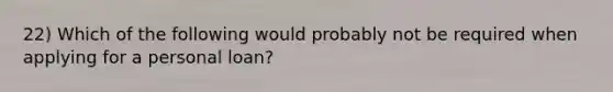 22) Which of the following would probably not be required when applying for a personal loan?