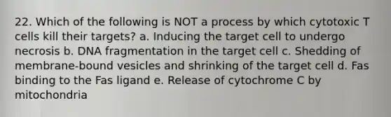 22. Which of the following is NOT a process by which cytotoxic T cells kill their targets? a. Inducing the target cell to undergo necrosis b. DNA fragmentation in the target cell c. Shedding of membrane-bound vesicles and shrinking of the target cell d. Fas binding to the Fas ligand e. Release of cytochrome C by mitochondria