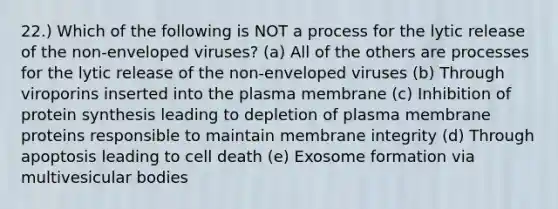 22.) Which of the following is NOT a process for the lytic release of the non-enveloped viruses? (a) All of the others are processes for the lytic release of the non-enveloped viruses (b) Through viroporins inserted into the plasma membrane (c) Inhibition of <a href='https://www.questionai.com/knowledge/kVyphSdCnD-protein-synthesis' class='anchor-knowledge'>protein synthesis</a> leading to depletion of plasma membrane proteins responsible to maintain membrane integrity (d) Through apoptosis leading to cell death (e) Exosome formation via multivesicular bodies