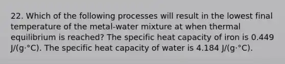 22. Which of the following processes will result in the lowest final temperature of the metal-water mixture at when <a href='https://www.questionai.com/knowledge/kA7hJB0Rhd-thermal-equilibrium' class='anchor-knowledge'>thermal equilibrium</a> is reached? The specific heat capacity of iron is 0.449 J/(g·°C). The specific heat capacity of water is 4.184 J/(g·°C).