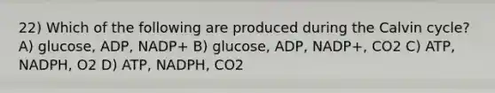 22) Which of the following are produced during the Calvin cycle? A) glucose, ADP, NADP+ B) glucose, ADP, NADP+, CO2 C) ATP, NADPH, O2 D) ATP, NADPH, CO2