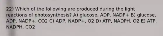 22) Which of the following are produced during the light reactions of photosynthesis? A) glucose, ADP, NADP+ B) glucose, ADP, NADP+, CO2 C) ADP, NADP+, O2 D) ATP, NADPH, O2 E) ATP, NADPH, CO2