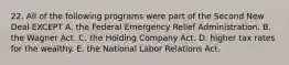 22. All of the following programs were part of the Second New Deal EXCEPT A. the Federal Emergency Relief Administration. B. the Wagner Act. C. the Holding Company Act. D. higher tax rates for the wealthy. E. the National Labor Relations Act.