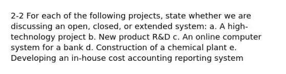 2-2 For each of the following projects, state whether we are discussing an open, closed, or extended system: a. A high-technology project b. New product R&D c. An online computer system for a bank d. Construction of a chemical plant e. Developing an in-house cost accounting reporting system