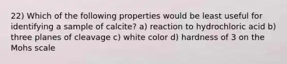 22) Which of the following properties would be least useful for identifying a sample of calcite? a) reaction to hydrochloric acid b) three planes of cleavage c) white color d) hardness of 3 on the Mohs scale