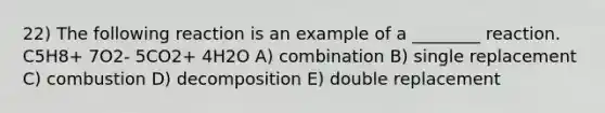 22) The following reaction is an example of a ________ reaction. C5H8+ 7O2- 5CO2+ 4H2O A) combination B) single replacement C) combustion D) decomposition E) double replacement